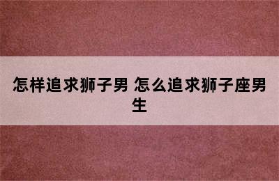 怎样追求狮子男 怎么追求狮子座男生